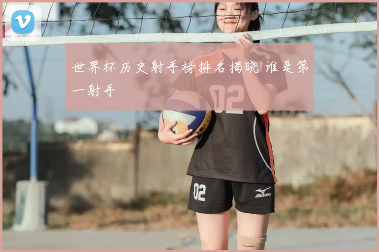 世界杯历史射手榜排名揭晓 谁是第一射手