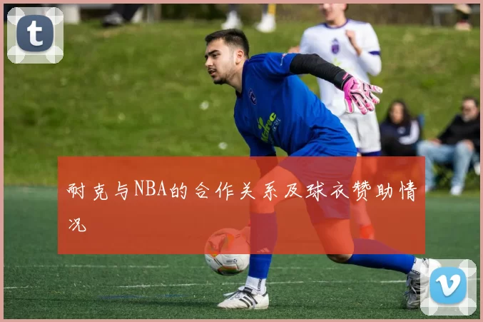 耐克与NBA的合作关系及球衣赞助情况