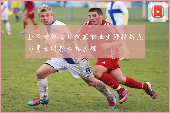 杜兰特纪录片披露职业生涯转折点与勇士时期心路历程