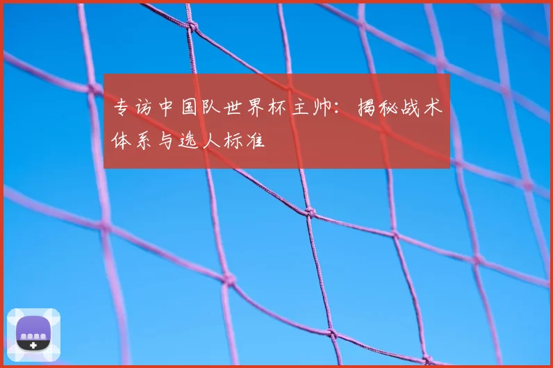 专访中国队世界杯主帅:揭秘战术体系与选人标准