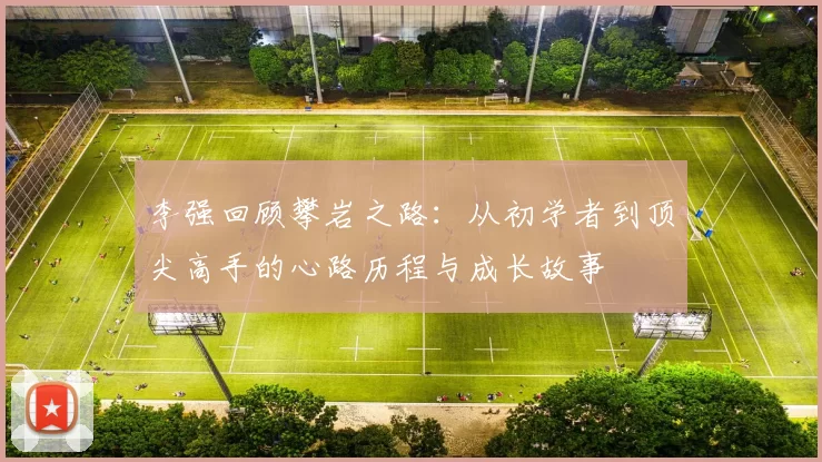 李强回顾攀岩之路:从初学者到顶尖高手的心路历程与成长故事