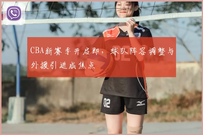 CBA新赛季开启即,球队阵容调整与外援引进成焦点