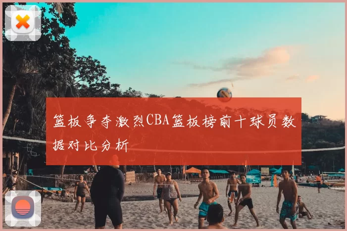 篮板争夺激烈CBA篮板榜前十球员数据对比分析