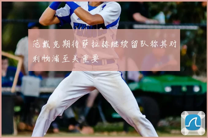范戴克期待萨拉赫继续留队称其对利物浦至关重要