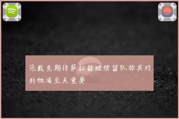 范戴克期待萨拉赫继续留队称其对利物浦至关重要