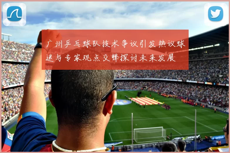 广州乒乓球队技术争议引发热议球迷与专家观点交锋探讨未来发展