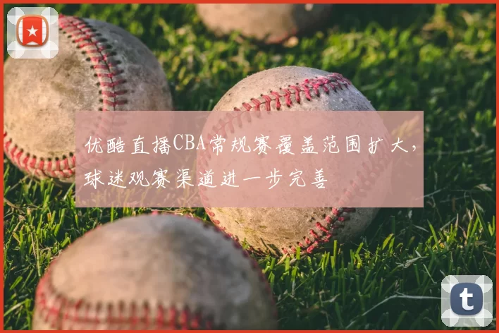 优酷直播CBA常规赛覆盖范围扩大，球迷观赛渠道进一步完善