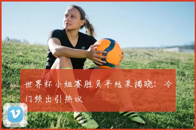 世界杯小组赛胜负平结果揭晓:冷门频出引热议