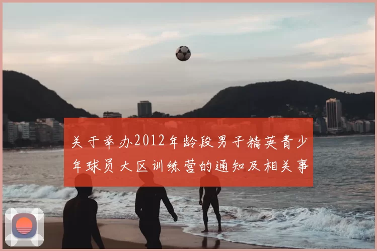 关于举办2012年龄段男子精英青少年球员大区训练营的通知及相关事项说明