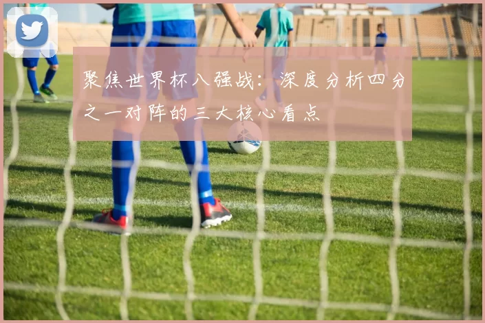 聚焦世界杯八强战:深度分析四分之一对阵的三大核心看点