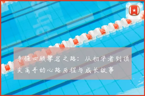 李强回顾攀岩之路:从初学者到顶尖高手的心路历程与成长故事