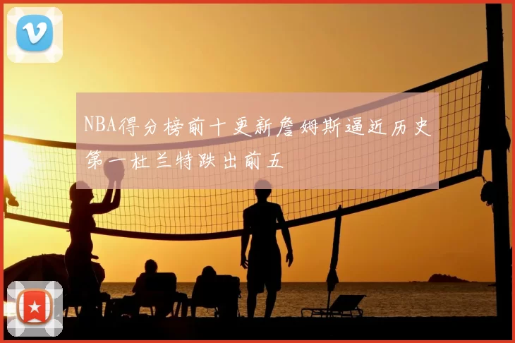 NBA得分榜前十更新詹姆斯逼近历史第一杜兰特跌出前五