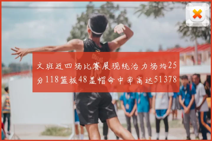 文班近四场比赛展现统治力场均25分118篮板48盖帽命中率高达513782