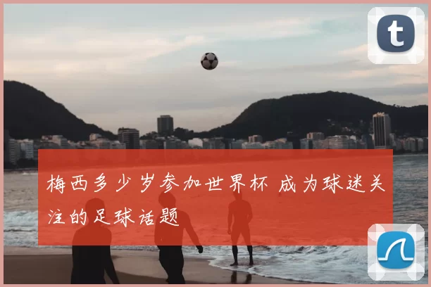 梅西多少岁参加世界杯 成为球迷关注的足球话题