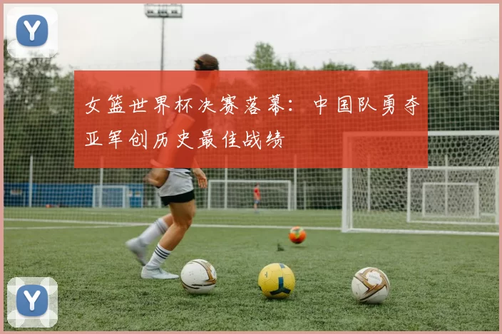 女篮世界杯决赛落幕：中国队勇夺亚军创历史最佳战绩