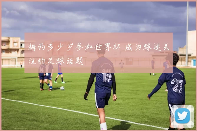 梅西多少岁参加世界杯 成为球迷关注的足球话题