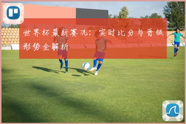 世界杯最新赛况:实时比分与晋级形势全解析
