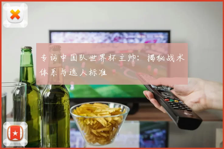 专访中国队世界杯主帅:揭秘战术体系与选人标准