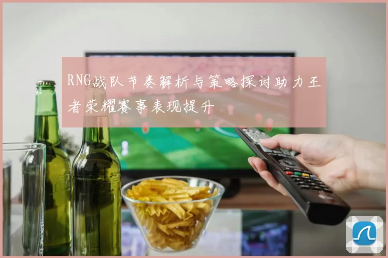 RNG战队节奏解析与策略探讨助力王者荣耀赛事表现提升