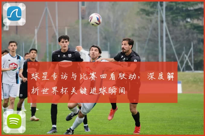 球星专访与比赛回看联动,深度解析世界杯关键进球瞬间