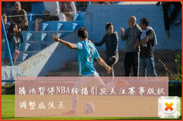 腾讯暂停NBA转播引发关注赛事版权调整成焦点