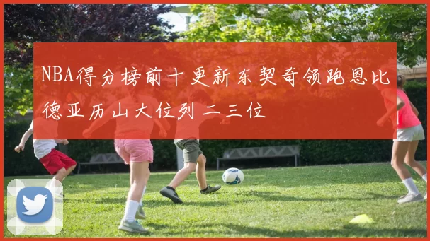 NBA得分榜前十更新东契奇领跑恩比德亚历山大位列二三位