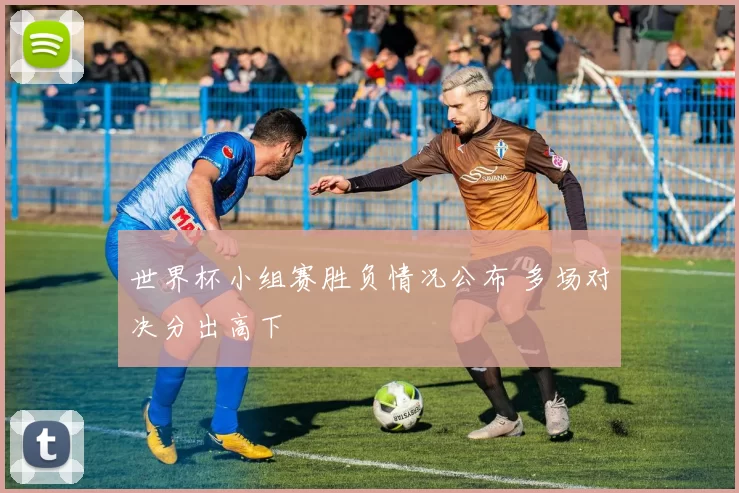 世界杯小组赛胜负情况公布 多场对决分出高下