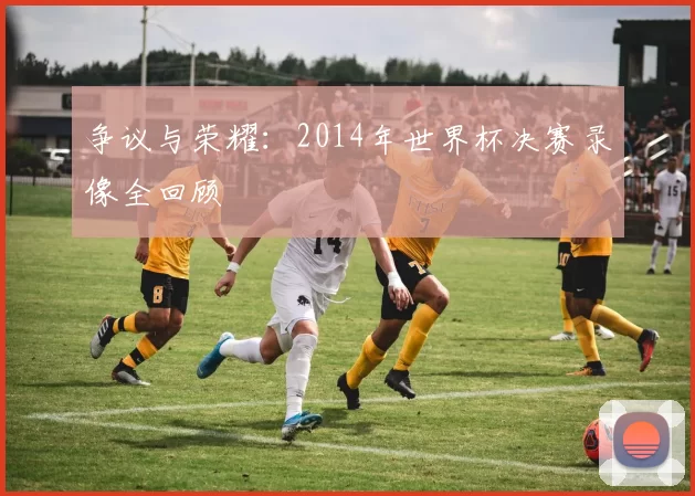 争议与荣耀:2014年世界杯决赛录像全回顾