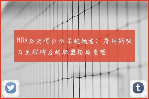 NBA历史得分记录超越者:詹姆斯破万里程碑后的联盟格局重塑