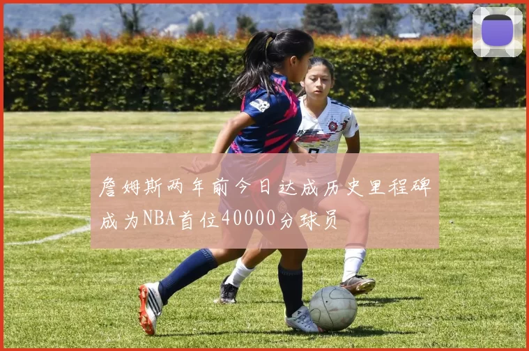 詹姆斯两年前今日达成历史里程碑成为NBA首位40000分球员