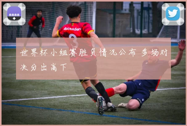 世界杯小组赛胜负情况公布 多场对决分出高下