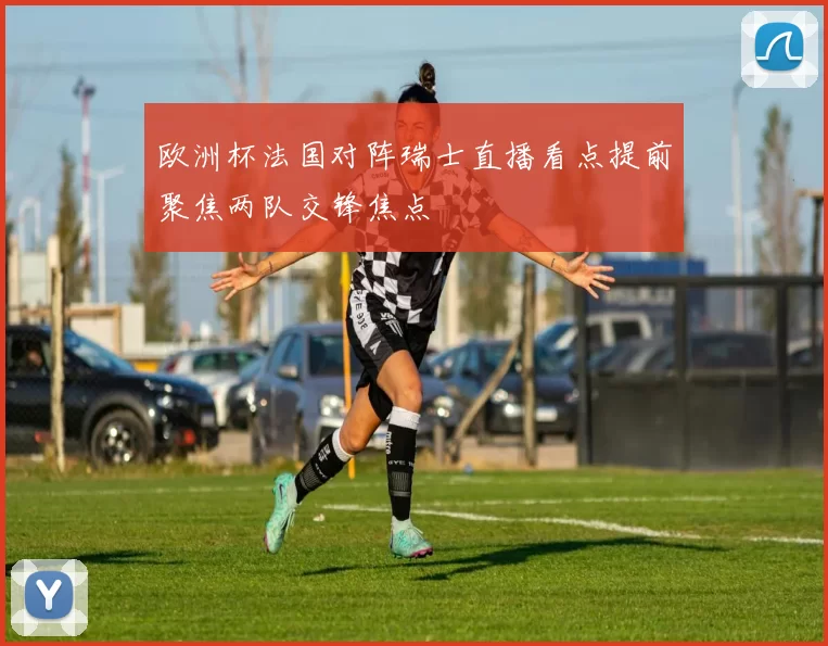 欧洲杯法国对阵瑞士直播看点提前聚焦两队交锋焦点