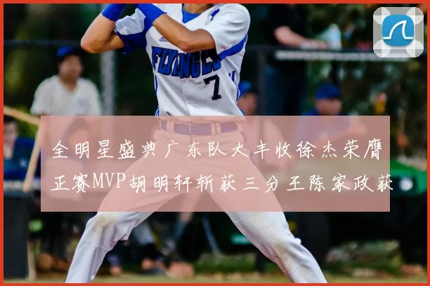 全明星盛典广东队大丰收徐杰荣膺正赛MVP胡明轩斩获三分王陈家政获星锐MVP