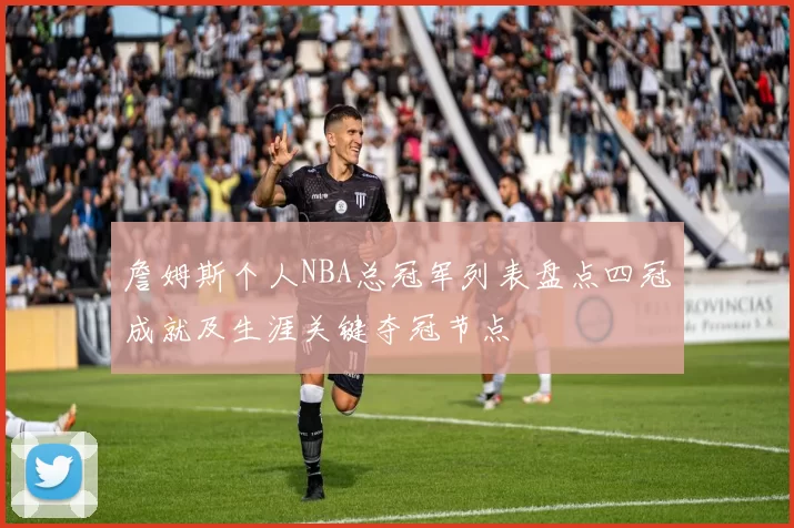 詹姆斯个人NBA总冠军列表盘点四冠成就及生涯关键夺冠节点