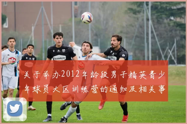 关于举办2012年龄段男子精英青少年球员大区训练营的通知及相关事项说明