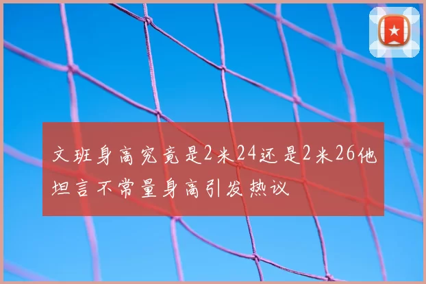 文班身高究竟是2米24还是2米26他坦言不常量身高引发热议
