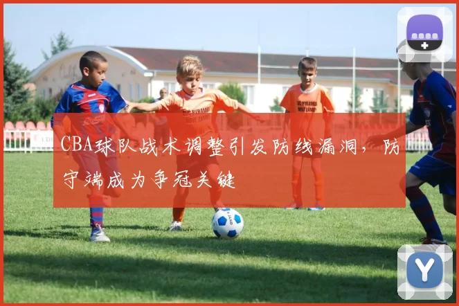 CBA球队战术调整引发防线漏洞，防守端成为争冠关键