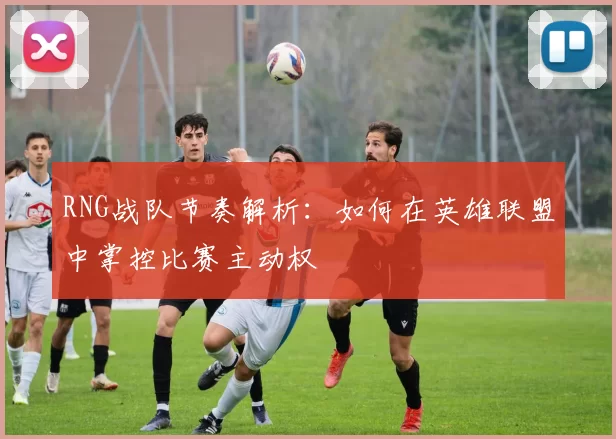 RNG战队节奏解析:如何在英雄联盟中掌控比赛主动权