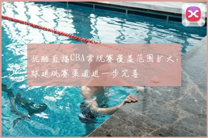 优酷直播CBA常规赛覆盖范围扩大，球迷观赛渠道进一步完善