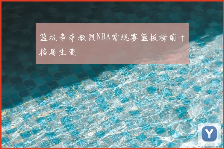 篮板争夺激烈NBA常规赛篮板榜前十格局生变