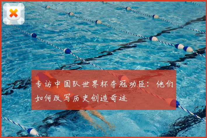 专访中国队世界杯夺冠功臣:他们如何改写历史创造奇迹