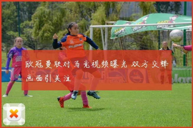 欧冠曼联对马竞视频曝光 双方交锋画面引关注