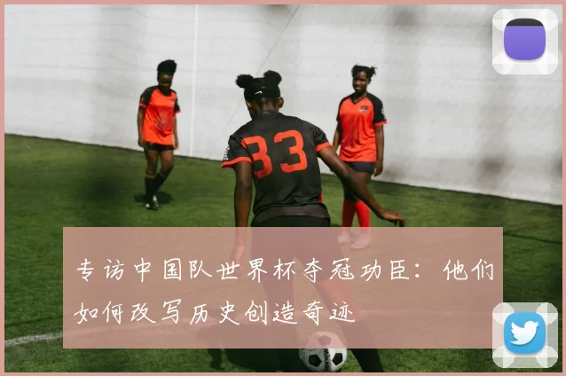 专访中国队世界杯夺冠功臣:他们如何改写历史创造奇迹