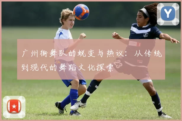 广州街舞队的蜕变与热议：从传统到现代的舞蹈文化探索