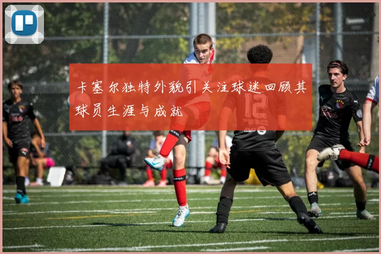 卡塞尔独特外貌引关注球迷回顾其球员生涯与成就