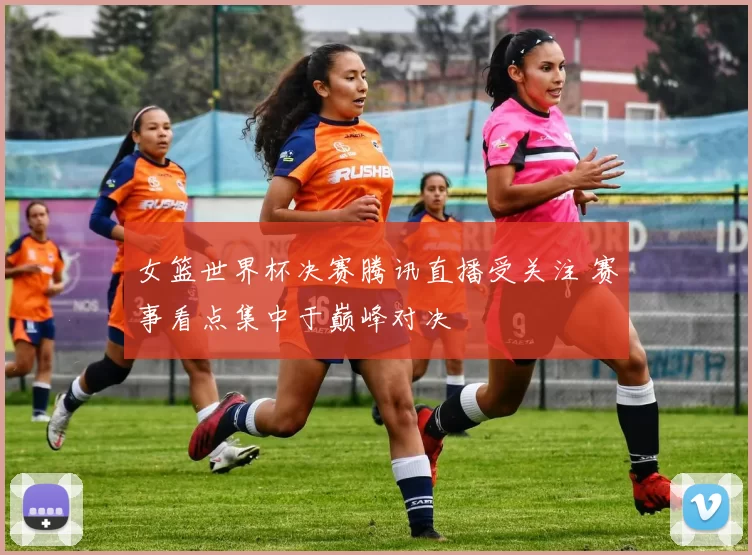 女篮世界杯决赛腾讯直播受关注 赛事看点集中于巅峰对决