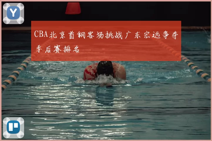 CBA北京首钢客场挑战广东宏远争夺季后赛排名