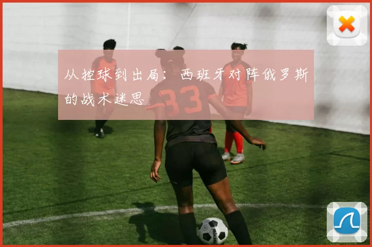 从控球到出局:西班牙对阵俄罗斯的战术迷思
