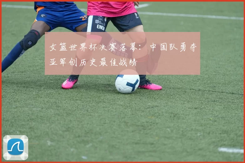 女篮世界杯决赛落幕：中国队勇夺亚军创历史最佳战绩