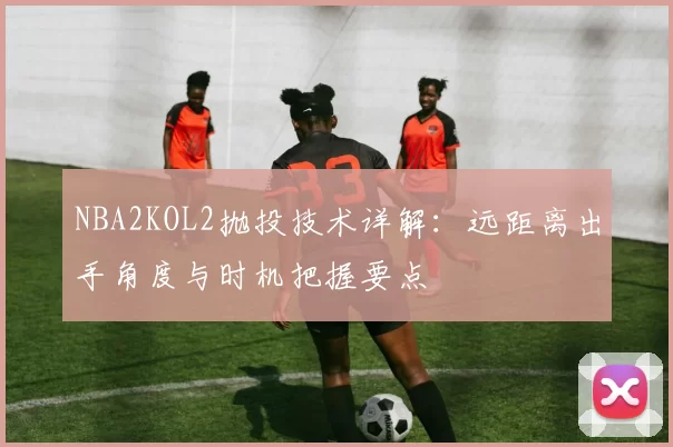 NBA2KOL2抛投技术详解:远距离出手角度与时机把握要点